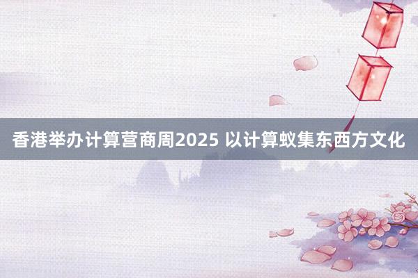 香港举办计算营商周2025 以计算蚁集东西方文化